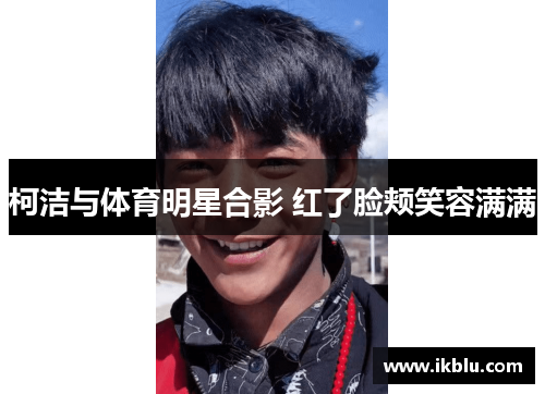 柯洁与体育明星合影 红了脸颊笑容满满