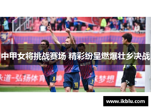 中甲女将挑战赛场 精彩纷呈燃爆壮乡决战